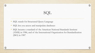 SQL
• SQL stands for Structured Query Language
• SQL lets you access and manipulate databases
• SQL became a standard of the American National Standards Institute
(ANSI) in 1986, and of the International Organization for Standardization
(ISO) in 1987
 
