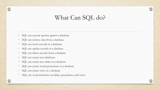 What Can SQL do?
• SQL can execute queries against a database
• SQL can retrieve data from a database
• SQL can insert records in a database
• SQL can update records in a database
• SQL can delete records from a database
• SQL can create new databases
• SQL can create new tables in a database
• SQL can create stored procedures in a database
• SQL can create views in a database
• SQL can set permissions on tables, procedures, and views
 
