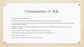 Characteristics of SQL
• The ANSI SQL provides with:
• Specific syntax and semantics of SQL data definition and data manipulation languages.
• It also provides with basic data structure and operations for designing, assessing, maintaining, controlling and
protecting SQL databases.
• Portability of database definition and application is also provided. Applications can be moved from one
machine to another.
• IS professionals share a common language and reduce training costs.
• Professionals can become proficient in its use and increase the productivity.
• It provides with longevity.
• It provides with reduced dependence on single vendor.
 