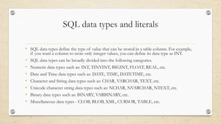 SQL data types and literals
• SQL data types define the type of value that can be stored in a table column. For example,
if you want a column to store only integer values, you can define its data type as INT.
• SQL data types can be broadly divided into the following categories.
• Numeric data types such as: INT, TINYINT, BIGINT, FLOAT, REAL, etc.
• Date and Time data types such as: DATE, TIME, DATETIME, etc.
• Character and String data types such as: CHAR, VARCHAR, TEXT, etc.
• Unicode character string data types such as: NCHAR, NVARCHAR, NTEXT, etc.
• Binary data types such as: BINARY, VARBINARY, etc.
• Miscellaneous data types - CLOB, BLOB, XML, CURSOR, TABLE, etc.
 