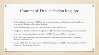 Concept of Data definition language
• A data definition language (DDL) is a computer language used to create and modify the
structure of database objects in a database.
• These database objects include views, schemas, tables, indexes, etc.
• The present database industry incorporates DDL into any formal language describing data.
• However, it is considered to be a subset of SQL (Structured Query Language).
• SQL often uses imperative verbs with normal English such as sentences to implement
database modifications.
• Hence, DDL does not show up as a different language in an SQL database, but does define
changes in the database schema.
 