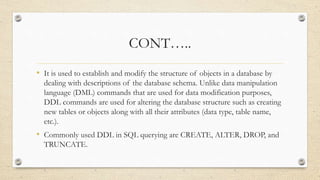 CONT…..
• It is used to establish and modify the structure of objects in a database by
dealing with descriptions of the database schema. Unlike data manipulation
language (DML) commands that are used for data modification purposes,
DDL commands are used for altering the database structure such as creating
new tables or objects along with all their attributes (data type, table name,
etc.).
• Commonly used DDL in SQL querying are CREATE, ALTER, DROP, and
TRUNCATE.
 