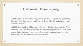 Data manipulation language
• A DML (data manipulation language) refers to a computer programming
language that allows you to add (insert), delete (delete), and alter (update)
data in a database.
• A DML is typically a sublanguage of a larger database language like SQL,
with the DML containing some of the language’s operators. A DML (data
manipulation language) is a group of computer languages that provide
commands for manipulating data in databases.
 