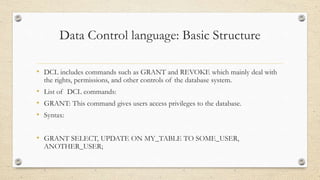 Data Control language: Basic Structure
• DCL includes commands such as GRANT and REVOKE which mainly deal with
the rights, permissions, and other controls of the database system.
• List of DCL commands:
• GRANT: This command gives users access privileges to the database.
• Syntax:
• GRANT SELECT, UPDATE ON MY_TABLE TO SOME_USER,
ANOTHER_USER;
 