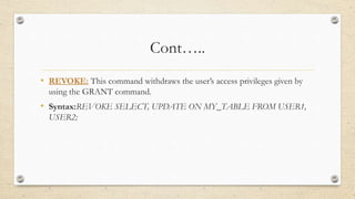 Cont…..
• REVOKE: This command withdraws the user’s access privileges given by
using the GRANT command.
• Syntax:REVOKE SELECT, UPDATE ON MY_TABLE FROM USER1,
USER2;
 