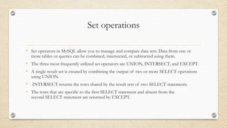 Set operations
• Set operators in MySQL allow you to manage and compare data sets. Data from one or
more tables or queries can be combined, intersected, or subtracted using them.
• The three most frequently utilized set operators are UNION, INTERSECT, and EXCEPT.
• A single result set is created by combining the output of two or more SELECT operations
using UNION.
• INTERSECT returns the rows shared by the result sets of two SELECT statements.
• The rows that are specific to the first SELECT statement and absent from the
second SELECT statement are returned by EXCEPT.
 