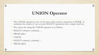 UNION Operator
• The UNION operator is one of the most often-used set operators in MySQL. It
combines the results of two or more SELECT operations into a single result set.
• The syntax for using the UNION operator is as follows:
• SELECT column1, column2, ...
• FROM table1
• UNION
• SELECT column1, column2, ...
• FROM table2
 