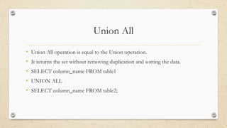 Union All
• Union All operation is equal to the Union operation.
• It returns the set without removing duplication and sorting the data.
• SELECT column_name FROM table1
• UNION ALL
• SELECT column_name FROM table2;
 