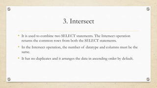 3. Intersect
• It is used to combine two SELECT statements. The Intersect operation
returns the common rows from both the SELECT statements.
• In the Intersect operation, the number of datatype and columns must be the
same.
• It has no duplicates and it arranges the data in ascending order by default.
 