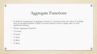 Aggregate Functions
• In database management an aggregate function is a function where the values of multiple
rows are grouped together as input on certain criteria to form a single value of more
significant meaning.
• Various Aggregate Functions
• 1) Count()
• 2) Sum()
• 3) Avg()
• 4) Min()
• 5) Max()
 