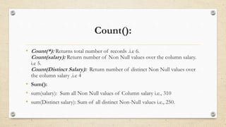 Count():
• Count(*): Returns total number of records .i.e 6.
Count(salary): Return number of Non Null values over the column salary.
i.e 5.
Count(Distinct Salary): Return number of distinct Non Null values over
the column salary .i.e 4
• Sum():
• sum(salary): Sum all Non Null values of Column salary i.e., 310
• sum(Distinct salary): Sum of all distinct Non-Null values i.e., 250.
 