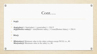 Cont….
• Avg():
•
• Avg(salary) = Sum(salary) / count(salary) = 310/5
Avg(Distinct salary) = sum(Distinct salary) / Count(Distinct Salary) = 250/4
•
• Min():
•
• Min(salary): Minimum value in the salary column except NULL i.e., 40.
Max(salary): Maximum value in the salary i.e., 80.
 