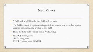 Null Values
• A field with a NULL value is a field with no value.
• If a field in a table is optional, it is possible to insert a new record or update
a record without adding a value to this field.
• Then, the field will be saved with a NULL value.
• SELECT column_names
FROM table_name
WHERE column_name IS NULL;
 