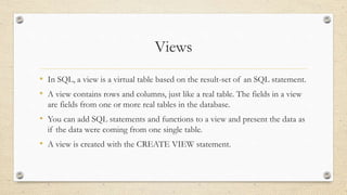 Views
• In SQL, a view is a virtual table based on the result-set of an SQL statement.
• A view contains rows and columns, just like a real table. The fields in a view
are fields from one or more real tables in the database.
• You can add SQL statements and functions to a view and present the data as
if the data were coming from one single table.
• A view is created with the CREATE VIEW statement.
 
