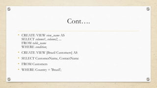 Cont….
• CREATE VIEW view_name AS
SELECT column1, column2, ...
FROM table_name
WHERE condition;
• CREATE VIEW [Brazil Customers] AS
• SELECT CustomerName, ContactName
• FROM Customers
• WHERE Country = 'Brazil';
 