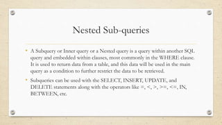 Nested Sub-queries
• A Subquery or Inner query or a Nested query is a query within another SQL
query and embedded within clauses, most commonly in the WHERE clause.
It is used to return data from a table, and this data will be used in the main
query as a condition to further restrict the data to be retrieved.
• Subqueries can be used with the SELECT, INSERT, UPDATE, and
DELETE statements along with the operators like =, <, >, >=, <=, IN,
BETWEEN, etc.
 