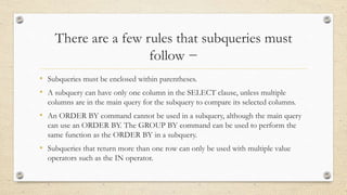 There are a few rules that subqueries must
follow −
• Subqueries must be enclosed within parentheses.
• A subquery can have only one column in the SELECT clause, unless multiple
columns are in the main query for the subquery to compare its selected columns.
• An ORDER BY command cannot be used in a subquery, although the main query
can use an ORDER BY. The GROUP BY command can be used to perform the
same function as the ORDER BY in a subquery.
• Subqueries that return more than one row can only be used with multiple value
operators such as the IN operator.
 