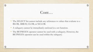 Cont…
• The SELECT list cannot include any references to values that evaluate to a
BLOB, ARRAY, CLOB, or NCLOB.
• A subquery cannot be immediately enclosed in a set function.
• The BETWEEN operator cannot be used with a subquery. However, the
BETWEEN operator can be used within the subquery.
 