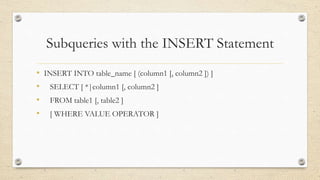 Subqueries with the INSERT Statement
• INSERT INTO table_name [ (column1 [, column2 ]) ]
• SELECT [ *|column1 [, column2 ]
• FROM table1 [, table2 ]
• [ WHERE VALUE OPERATOR ]
 