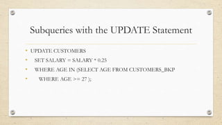 Subqueries with the UPDATE Statement
• UPDATE CUSTOMERS
• SET SALARY = SALARY * 0.25
• WHERE AGE IN (SELECT AGE FROM CUSTOMERS_BKP
• WHERE AGE >= 27 );
 