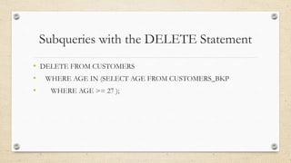 Subqueries with the DELETE Statement
• DELETE FROM CUSTOMERS
• WHERE AGE IN (SELECT AGE FROM CUSTOMERS_BKP
• WHERE AGE >= 27 );
 