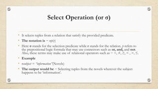 Select Operation (or σ)
• It selects tuples from a relation that satisfy the provided predicate.
• The notation is − σp(r)
• Here σ stands for the selection predicate while r stands for the relation. p refers to
the prepositional logic formula that may use connectors such as or, and, and not.
Also, these terms may make use of relational operators such as − =, ≠, ≥, < , >, ≤.
• Example
• σsubject = “information”(Novels)
• The output would be − Selecting tuples from the novels wherever the subject
happens to be ‘information’.
 