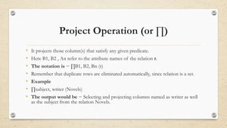 Project Operation (or ∏)
• It projects those column(s) that satisfy any given predicate.
• Here B1, B2 , An refer to the attribute names of the relation r.
• The notation is − ∏B1, B2, Bn (r)
• Remember that duplicate rows are eliminated automatically, since relation is a set.
• Example
• ∏subject, writer (Novels)
• The output would be − Selecting and projecting columns named as writer as well
as the subject from the relation Novels.
 
