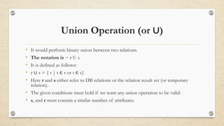 Union Operation (or ∪)
• It would perform binary union between two relations.
• The notation is − r U s
• It is defined as follows:
• r ∪ s = { t | t ∈ r or t ∈ s}
• Here r and s either refer to DB relations or the relation result set (or temporary
relation).
• The given conditions must hold if we want any union operation to be valid:
• s, and r must contain a similar number of attributes.
 