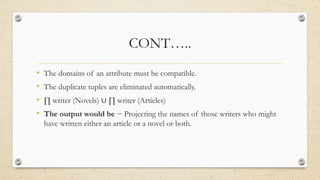 CONT…..
• The domains of an attribute must be compatible.
• The duplicate tuples are eliminated automatically.
• ∏ writer (Novels) ∪ ∏ writer (Articles)
• The output would be − Projecting the names of those writers who might
have written either an article or a novel or both.
 
