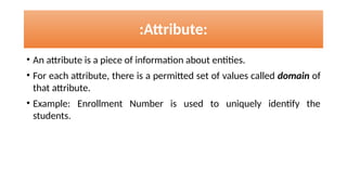 :Attribute:
• An attribute is a piece of information about entities.
• For each attribute, there is a permitted set of values called domain of
that attribute.
• Example: Enrollment Number is used to uniquely identify the
students.
 