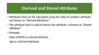• Attributes that can be calculated using the value of another attribute,
are known as “Derived Attributes.”
• The attribute that is used to derive the attribute, is known as “Stored
Attribute.”
• Example:
Date of Birth is a stored attribute.
Age is a derived attribute.
:Derived and Stored Attribute:
 