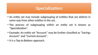• An entity set may include subgrouping of entities that are distinct in
some way from other entities in the set.
• The process of subgrouping within an entity set is known as
“Specialization”.
• Example: An entity set “Account” may be further classified as “Savings
Account” and “Current Account”.
• It is a Top to Bottom approach.
:Specialization:
 