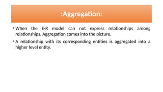 • When the E-R model can not express relationships among
relationships, Aggregation comes into the picture.
• A relationship with its corresponding entities is aggregated into a
higher level entity.
:Aggregation:
 