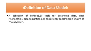 • A collection of conceptual tools for describing data, data
relationships, data semantics, and consistency constraints is known as
“Data Model”.
:Definition of Data Model:
 