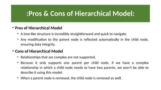 :Pros & Cons of Hierarchical Model:
• Pros of Hierarchical Model
• A tree-like structure is incredibly straightforward and quick to navigate.
• Any modification to the parent node is reflected automatically in the child node,
ensuring data integrity.
• Cons of Hierarchical Model
• Relationships that are complex are not supported.
• Because it only supports one parent per child node, if we have a complex
relationship in which a child node needs to have two parents, we won’t be able to
describe it using this model.
• When a parent node is removed, the child node is removed as well.
 