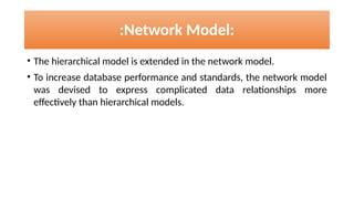 :Network Model:
• The hierarchical model is extended in the network model.
• To increase database performance and standards, the network model
was devised to express complicated data relationships more
effectively than hierarchical models.
 