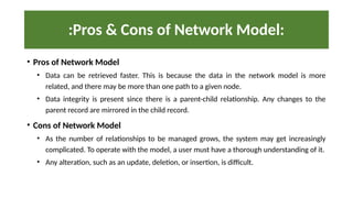 :Pros & Cons of Network Model:
• Pros of Network Model
• Data can be retrieved faster. This is because the data in the network model is more
related, and there may be more than one path to a given node.
• Data integrity is present since there is a parent-child relationship. Any changes to the
parent record are mirrored in the child record.
• Cons of Network Model
• As the number of relationships to be managed grows, the system may get increasingly
complicated. To operate with the model, a user must have a thorough understanding of it.
• Any alteration, such as an update, deletion, or insertion, is difficult.
 