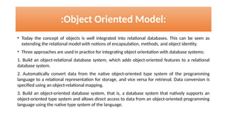 • Today the concept of objects is well integrated into relational databases. This can be seen as
extending the relational model with notions of encapsulation, methods, and object identity.
• Three approaches are used in practice for integrating object orientation with database systems:
1. Build an object-relational database system, which adds object-oriented features to a relational
database system.
2. Automatically convert data from the native object-oriented type system of the programming
language to a relational representation for storage, and vice versa for retrieval. Data conversion is
specified using an object-relational mapping.
3. Build an object-oriented database system, that is, a database system that natively supports an
object-oriented type system and allows direct access to data from an object-oriented programming
language using the native type system of the language.
:Object Oriented Model:
 