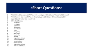 :Short Questions:
1. What is Hierarchical data model? What are the advantages and limitations of Hierarchical data model?
2. What is Network data model? What are the advantages and limitations of Network data model?
3. Explain Object Oriented data model briefly.
4. Define the following:
1. Data Model
2. E-R Diagram
3. Aggregation
4. Specialization
5. Generalization
6. Entity
7. Strong Entity
8. Weak Entity
9. Relationship
10. Attribute
11. Single/Atomic Attribute
12. Composite Attribute
13. Stored Attribute
14. Derived Attribute
15. Single Valued Attribute
16. Multi Valued Attribute
 