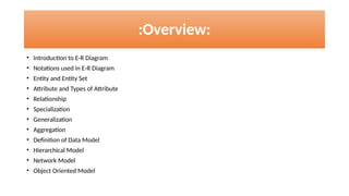 :Overview:
• Introduction to E-R Diagram
• Notations used in E-R Diagram
• Entity and Entity Set
• Attribute and Types of Attribute
• Relationship
• Specialization
• Generalization
• Aggregation
• Definition of Data Model
• Hierarchical Model
• Network Model
• Object Oriented Model
 