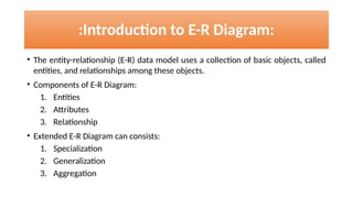 :Introduction to E-R Diagram:
• The entity-relationship (E-R) data model uses a collection of basic objects, called
entities, and relationships among these objects.
• Components of E-R Diagram:
1. Entities
2. Attributes
3. Relationship
• Extended E-R Diagram can consists:
1. Specialization
2. Generalization
3. Aggregation
 