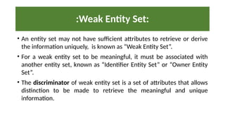 :Weak Entity Set:
• An entity set may not have sufficient attributes to retrieve or derive
the information uniquely, is known as “Weak Entity Set”.
• For a weak entity set to be meaningful, it must be associated with
another entity set, known as “Identifier Entity Set” or “Owner Entity
Set”.
• The discriminator of weak entity set is a set of attributes that allows
distinction to be made to retrieve the meaningful and unique
information.
 