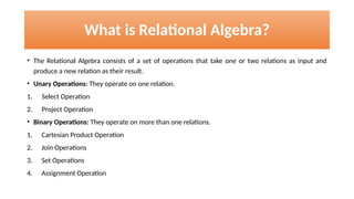 What is Relational Algebra?
• The Relational Algebra consists of a set of operations that take one or two relations as input and
produce a new relation as their result.
• Unary Operations: They operate on one relation.
1. Select Operation
2. Project Operation
• Binary Operations: They operate on more than one relations.
1. Cartesian Product Operation
2. Join Operations
3. Set Operations
4. Assignment Operation
 