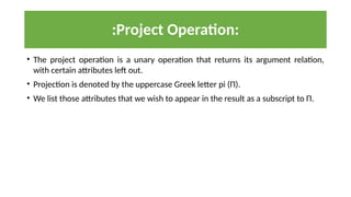 :Project Operation:
• The project operation is a unary operation that returns its argument relation,
with certain attributes left out.
• Projection is denoted by the uppercase Greek letter pi (Π).
• We list those attributes that we wish to appear in the result as a subscript to Π.
 