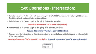 :Set Operations - Intersection:
• Consider a query to find the set of all courses taught in the Fall 2017 semester and the Spring 2018 semester.
The information is contained in the section relation.
• To find the set of all courses taught in the Fall 2017 semester, we write:
Πcourse id (σsemester =“Fall”∧ year=2017 (section))
• To find the set of all courses taught in the Spring 2018 semester, we write:
Πcourse id (σsemester =“Spring”∧ year=2018 (section))
• Now, we need the intersection of these two sets; that is, we need all course ids that appear in either or both
of the two relations.
Πcourse id (σsemester =“Fall”∧ year=2017 (section)) ∩ Πcourse id (σsemester =“Spring”∧ year=2018 (section))
 