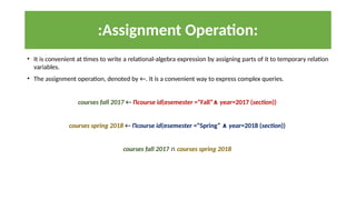 :Assignment Operation:
• It is convenient at times to write a relational-algebra expression by assigning parts of it to temporary relation
variables.
• The assignment operation, denoted by ←. It is a convenient way to express complex queries.
courses fall 2017 ← Πcourse id(σsemester =“Fall”∧ year=2017 (section))
courses spring 2018 ← Πcourse id(σsemester =“Spring” ∧ year=2018 (section))
courses fall 2017 ∩ courses spring 2018
 