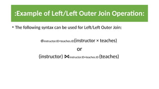 • The following syntax can be used for Left/Left Outer Join:
σinstructor.ID=teaches.ID(instructor × teaches)
or
(instructor) ⋈instructor.ID=teaches.ID (teaches)
:Example of Left/Left Outer Join Operation:
 