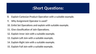 :Short Questions:
8. Explain Cartesian Product Operation with a suitable example.
9. Why Assignment Operator is used?
10. Enlist Set Operations and explain with suitable example.
11. Give classification of Join Operations.
12. Explain Inner Join with a suitable example.
13. Explain Left Join with a suitable example.
14. Explain Right Join with a suitable example.
15. Explain Full Join with a suitable example.
 