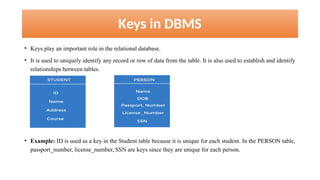 Keys in DBMS
• Keys play an important role in the relational database.
• It is used to uniquely identify any record or row of data from the table. It is also used to establish and identify
relationships between tables.
• Example: ID is used as a key in the Student table because it is unique for each student. In the PERSON table,
passport_number, license_number, SSN are keys since they are unique for each person.
 