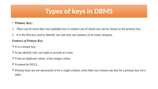 Types of keys in DBMS
• Primary Key:
1. There can be more than one candidate key in relation out of which one can be chosen as the primary key.
2. It is the first key used to identify one and only one instance of an entity uniquely.
Features of Primary Key:
 It is a unique key.
 It can identify only one tuple (a record) at a time.
 It has no duplicate values, it has unique values.
 It cannot be NULL.
 Primary keys are not necessarily to be a single column; more than one column can also be a primary key for a
table.
 
